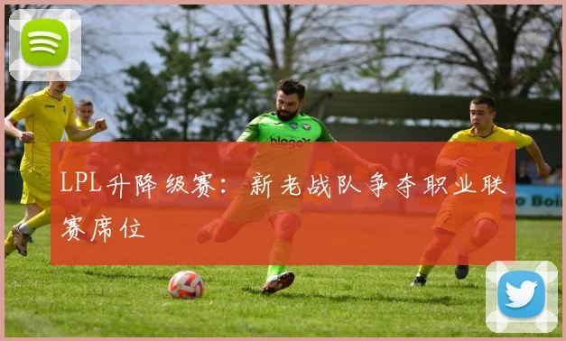 LPL升降级赛：新老战队争夺职业联赛席位
