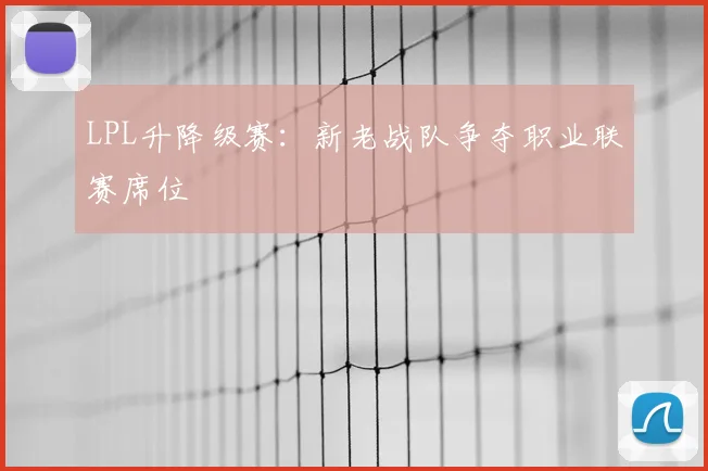 LPL升降级赛:新老战队争夺职业联赛席位