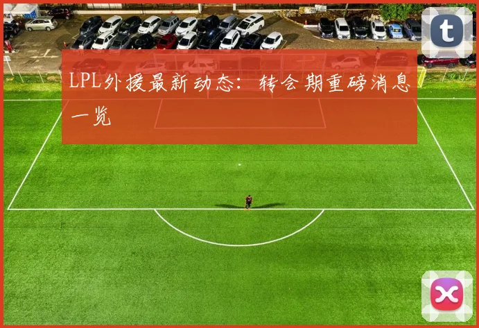 LPL外援最新动态：转会期重磅消息一览