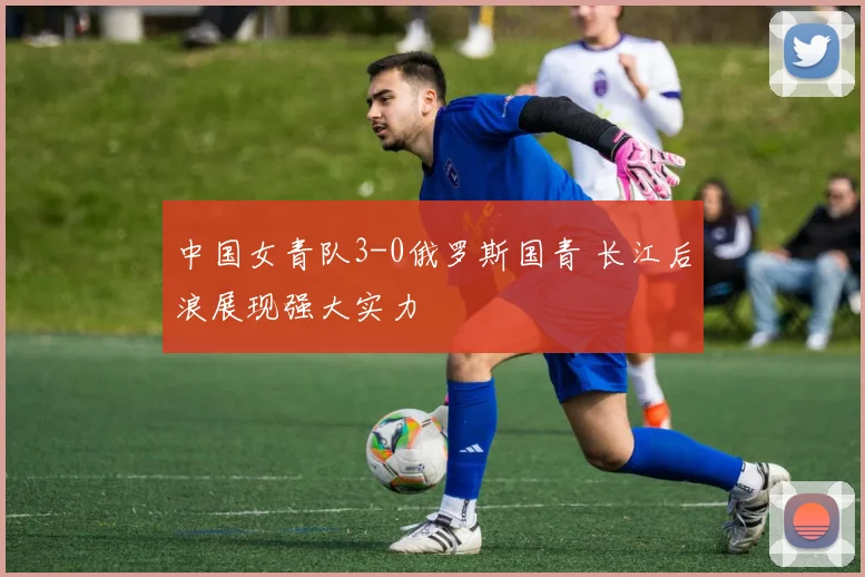 中国女青队3-0俄罗斯国青 长江后浪展现强大实力