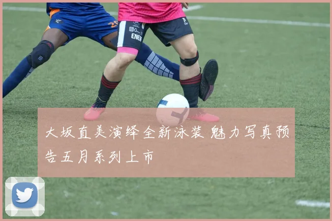 大坂直美演绎全新泳装 魅力写真预告五月系列上市