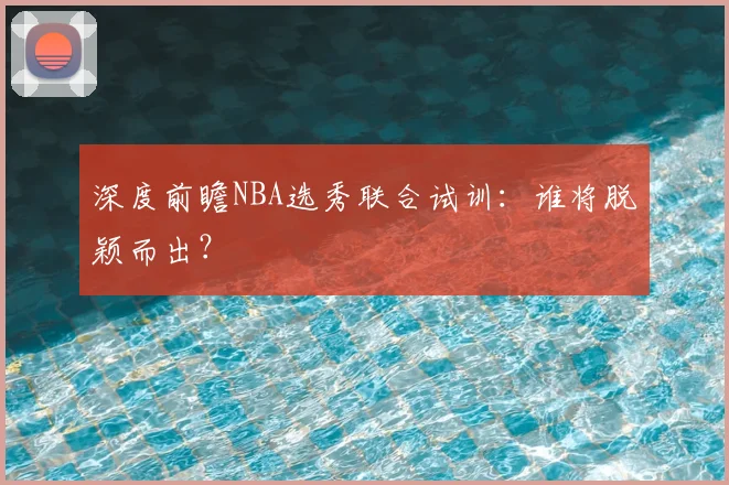 深度前瞻NBA选秀联合试训：谁将脱颖而出？