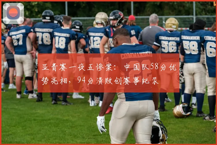 亚青赛一夜五惨案:中国队58分优势亮相,94分溃败创赛事纪录