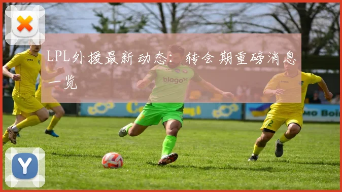 LPL外援最新动态:转会期重磅消息一览