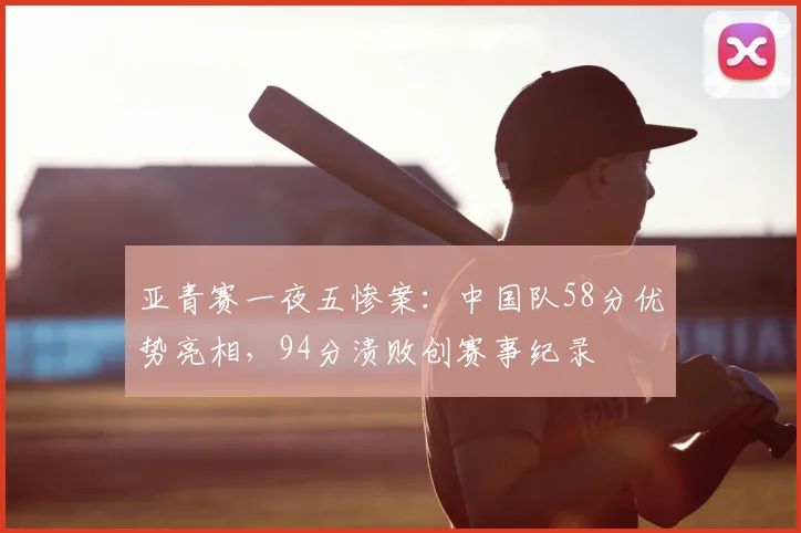 亚青赛一夜五惨案：中国队58分优势亮相，94分溃败创赛事纪录