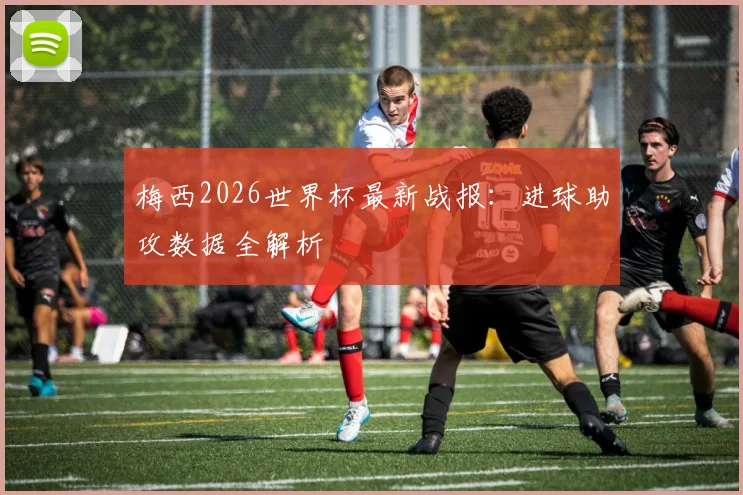 梅西2026世界杯最新战报：进球助攻数据全解析