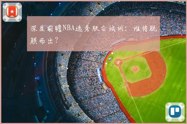 深度前瞻NBA选秀联合试训:谁将脱颖而出?
