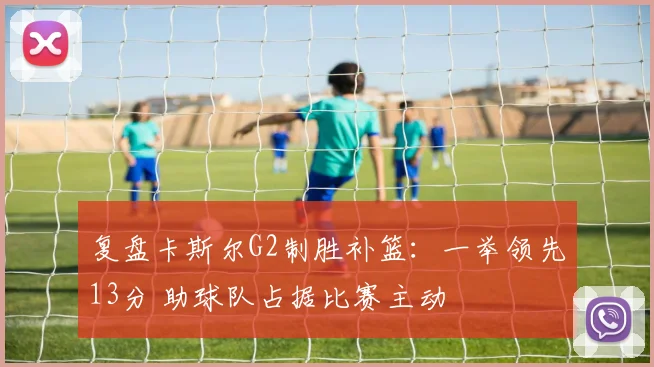 复盘卡斯尔G2制胜补篮：一举领先13分 助球队占据比赛主动